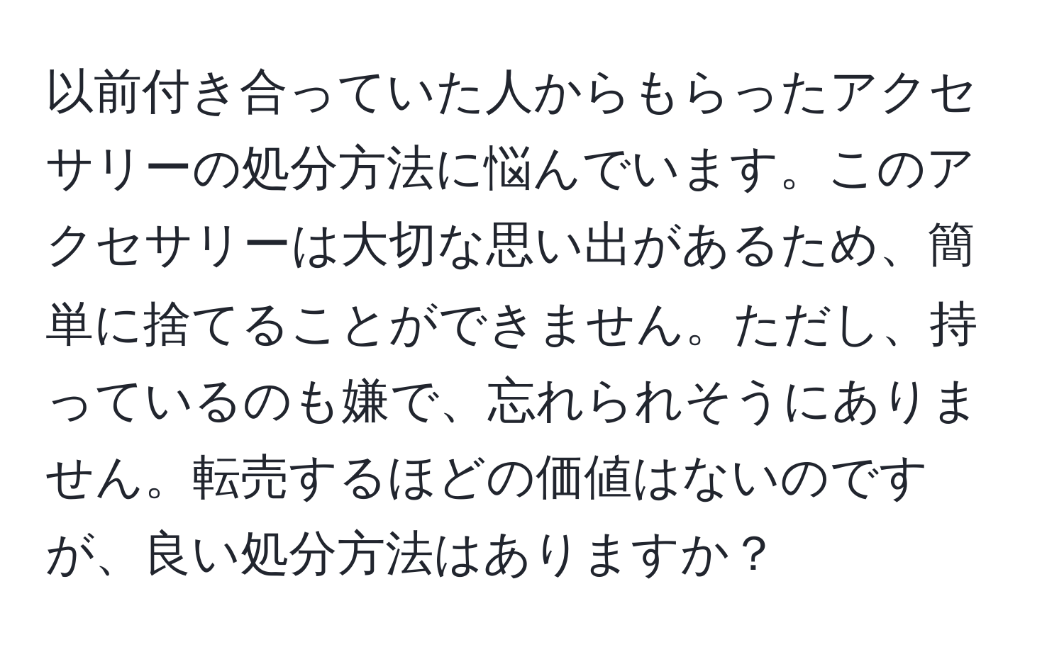 以前付き合っていた人からもらったアクセサリーの処分方法に悩んでいます。このアクセサリーは大切な思い出があるため、簡単に捨てることができません。ただし、持っているのも嫌で、忘れられそうにありません。転売するほどの価値はないのですが、良い処分方法はありますか？