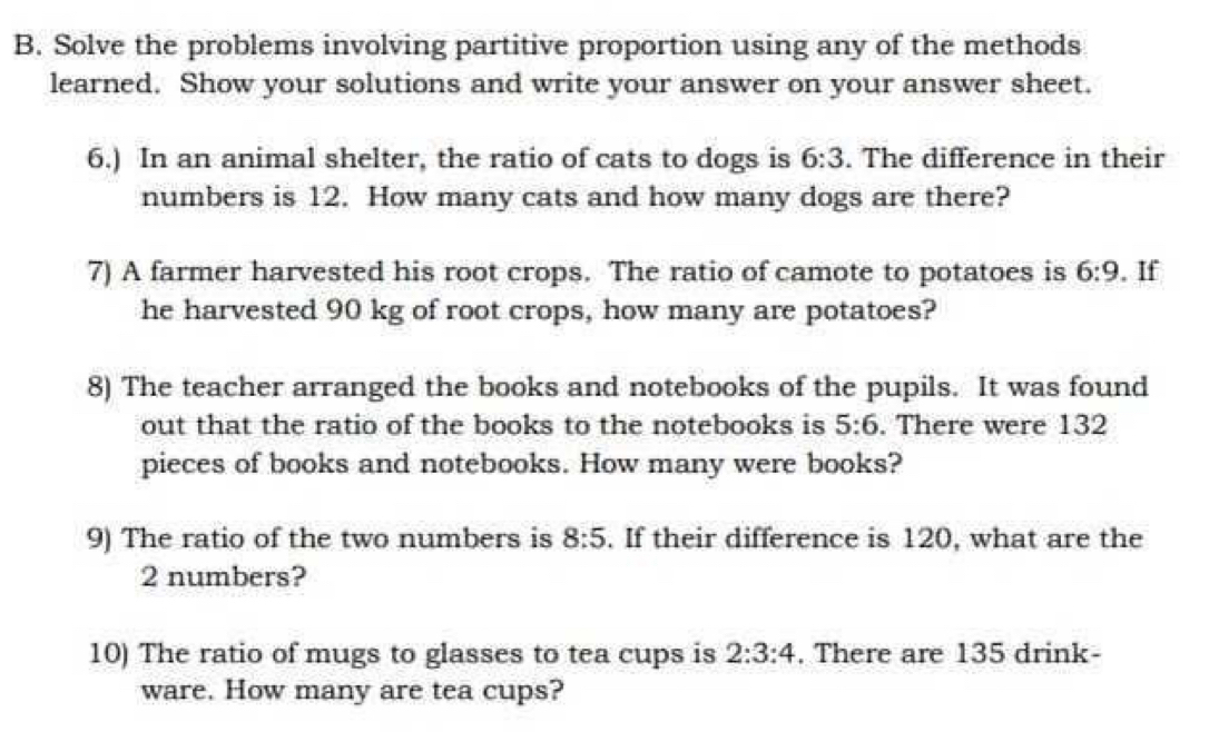 Solve the problems involving partitive proportion using any of the methods 
learned. Show your solutions and write your answer on your answer sheet. 
6.) In an animal shelter, the ratio of cats to dogs is 6:3. The difference in their 
numbers is 12. How many cats and how many dogs are there? 
7) A farmer harvested his root crops. The ratio of camote to potatoes is 6:9 , If 
he harvested 90 kg of root crops, how many are potatoes? 
8) The teacher arranged the books and notebooks of the pupils. It was found 
out that the ratio of the books to the notebooks is 5:6. There were 132
pieces of books and notebooks. How many were books? 
9) The ratio of the two numbers is 8:5. If their difference is 120, what are the
2 numbers? 
10) The ratio of mugs to glasses to tea cups is 2:3:4. There are 135 drink- 
ware. How many are tea cups?