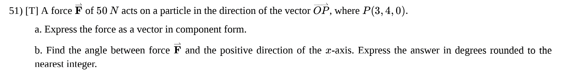 [T] A force vector F of 50 N acts on a particle in the direction of the vector vector OP , where P(3,4,0). 
a. Express the force as a vector in component form.
vector F
b. Find the angle between force and the positive direction of the x-axis. Express the answer in degrees rounded to the 
nearest integer.