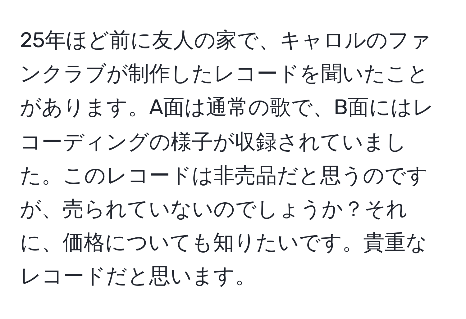 25年ほど前に友人の家で、キャロルのファンクラブが制作したレコードを聞いたことがあります。A面は通常の歌で、B面にはレコーディングの様子が収録されていました。このレコードは非売品だと思うのですが、売られていないのでしょうか？それに、価格についても知りたいです。貴重なレコードだと思います。