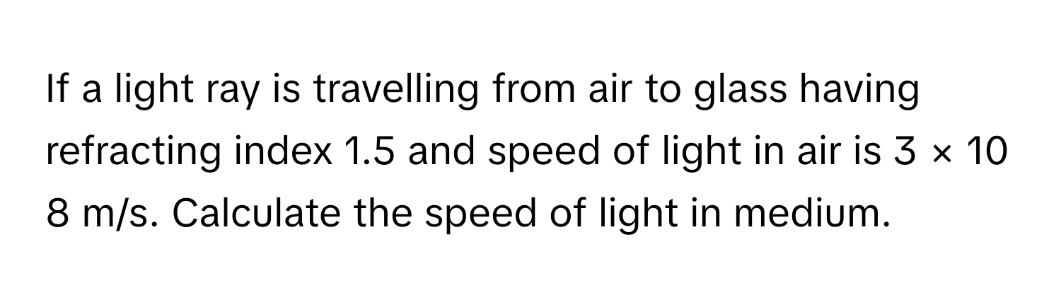 If a light ray is travelling from air to glass having refracting index 1.5      and speed of light in air is 3  ×  10   8        m/s. Calculate the speed of light in medium.