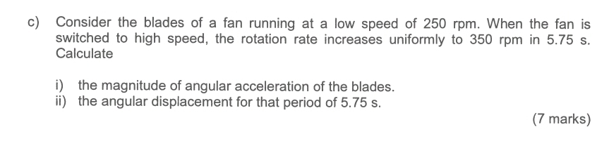 Consider the blades of a fan running at a low speed of 250 rpm. When the fan is 
switched to high speed, the rotation rate increases uniformly to 350 rpm in 5.75 s. 
Calculate 
i) the magnitude of angular acceleration of the blades. 
ii) the angular displacement for that period of 5.75 s. 
(7 marks)