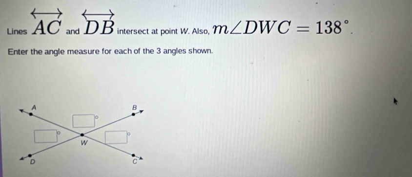 Lines overleftrightarrow AC and overleftrightarrow DB intersect at point W. Also, m∠ DWC=138°. 
Enter the angle measure for each of the 3 angles shown. 
A 
B
□°
w □°
D
C