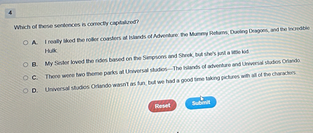 Which of these sentences is correctly capitalized?
A. I really liked the roller coasters at Islands of Adventure: the Mummy Returns, Dueling Dragons, and the Incredible
Hulk.
B. My Sister loved the rides based on the Simpsons and Shrek, but she's just a little kid.
C. There were two theme parks at Universal studios—The Islands of adventure and Universal studios Orlando.
D. Universal studios Orlando wasn't as fun, but we had a good time taking pictures with all of the characters.
Reset Submit