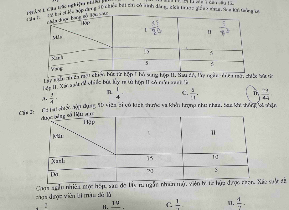 PHÀN I. Câu trắc nghiệm nhiều b
I sih trả lời từ cầu 1 đên câu 12.
Câchiếc hộp dựng 30 chiếc bút chì có hình dáng, kích thước giống nhau. Sau khi thống kê
Lầy ngẫu nbút từ
hộp II. Xác suất để chiếc bút lấy ra từ hộp II có màu xanh là
A.  3/4 ·
B.  1/4 ·  6/11 .  23/44 . 
C.
D
Câu 2: Có hai chiếc hộp đựng 50 viên bi có kích thước và khối lượng như nhau. Sau khi thống kê nhận
Chọn ngẫu nhiên một hộp, sau đó lấy ra ngc suất đề
chọn được viên bi màu đỏ là
A 1
B. overline 19 C.  1/2 . D.  4/7 .