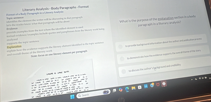 Literary Analysis - Body Paragraphs - Format 
Format of a Body Paragraph in a Literary Analysis: 
Topic sentence 
What is the purpose of the explanation section in a body 
identifies the element the writer will be discussing in that paragraph 
let's the reader know what that paragraph will be about 
Evidence 
textual evidence/examples include quotes and paraphrases from the literary work being paragraph in a literary analysis? 
provide examples from the text where the identified element is used 
analyzed 
supports the topic sentence 
Explanation 
explain how the evidence supports the literary element identified in the topic sentence 
Note: focus on one literary element per paragraph to provide background information about the author and publication process 
and overall theme of the literary work 
to demonstrate how the evidence supports the overall theme of the story 
LNUPE E PC X 
2 uum « ume X U 2 uu e ume 3 X U to discuss the author's background and credibility 
LUPE E UPC sK U P UAR E VE 3V iK U 3uP 
U x x u 2 u x U E% U3um x 
u u X u u 
Le ulme œume s x lem leume e ume u 
Um e LE 3 X U e Ume3 X U 3A 3 
Q Search