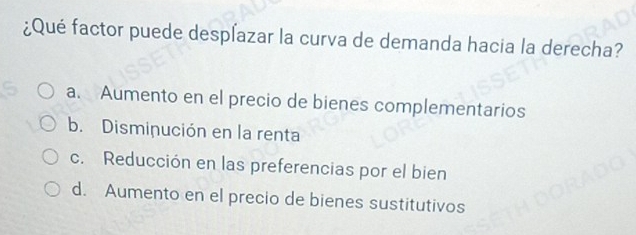 ¿Qué factor puede despľazar la curva de demanda hacia la derecha?
a. Aumento en el precio de bienes complementarios
b. Disminución en la renta
c. Reducción en las preferencias por el bien
d. Aumento en el precio de bienes sustitutivos