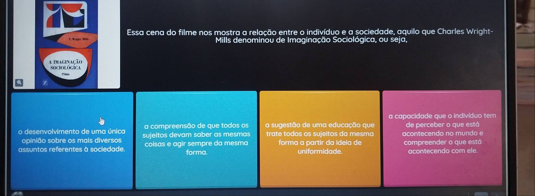 Essa cena do filme nos mostra a relação entre o indivíduo e a sociedade, aquilo que Charles Wright- 
Mills denominou de Imaginação Sociológica, ou seja, 
a capacidade que o indivíduo tem 
a compreensão de que todos os a sugestão de uma educação que de perceber o que está 
o desenvolvimento de uma única sujeitos devam saber as mesmas trate todos os sujeitos da mesma acontecendo no mundo e 
opinião sobre os mais diversos 
assuntos referentes à sociedade. coisas e agir sempre da mesma forma a partir da ideia de compreender o que está 
forma. uniformidade. acontecendo com ele.