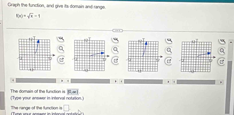 Graph the function, and give its domain and range.
f(x)=sqrt(x)-1

4 
The domain of the function is [0,∈fty ). 
(Type your answer in interval notation.) 
The range of the function is □ . 
Ty pe your answer in interval notatic?