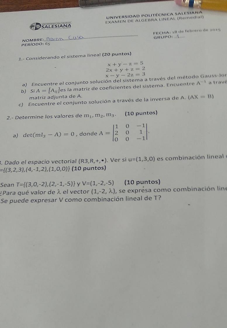 Universidad politécnica salesiana 
salesiaNA EXAMEN DE ALGEBRA LINEAL (Remedial) 
NOMBRE:_ FECHA: 18 de febrero de 20ª5 
períoDo GRUPO:_ 
1.- Considerando el sistema lineal (20 puntos)
x+y-z=5
2x+y+z=2
x-y-2z=3
a) Encuentre el conjunto solución del sistema a través del método Gauss-lor 
b) Si A=[A_ij] es la matriz de coeficientes del sistema. Encuentre A^(-1) a travé 
matriz adjunta de A. 
c) Encuentre el conjunto solución a través de la inversa de A. (AX=B)
2.- Determine los valores de m_1,m_2, m_3. (10 puntos) 
a) det(mI_3-A)=0 , donde A=beginvmatrix 1&0&-1 2&0&1 0&0&-1endvmatrix. 
. Dado el espacio vectorial (R3,R,+,· ). Ver si u=(1,3,0) es combinación lineal
= (3,2,3),(4,-1,2),(1,0,0) (10 puntos) 
Sean T= (3,0,-2),(2,-1,-5) y V=(1,-2,-5) (10 puntos) 
¿Para qué valor de λ el vector (1,-2,lambda ) , se exprésa como combinación line 
Se puede expresar V como combinación lineal de T?