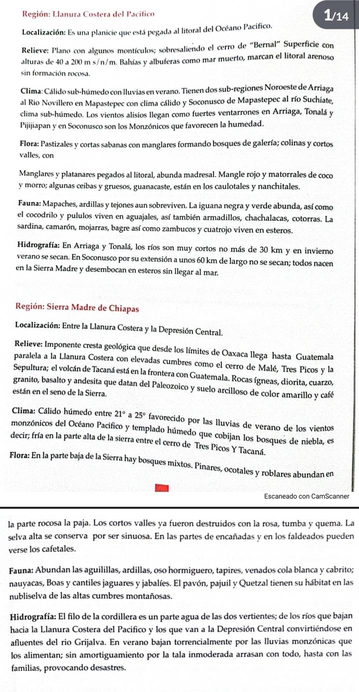 Región: Llanura Costera del Pacifico 1/14
Localización: Es una planicie que está pegada al litoral del Océano Pacifico.
Relieve: Plano con algunos montículos; sobresaliendo el cerro de “Bernal” Superficie con
alturas de 40 a 200 m s/n/m. Bahías y albuferas como mar muerto, marcan el litoral arenoso
sin formación rocosa.
Clima: Cálido sub-húmedo con lluvias en verano. Tienen dos sub-regiones Noroeste de Arriaga
al Rio Novillero en Mapastepec con clima cálido y Soconusco de Mapastepec al río Suchiate,
clima sub-húmedo. Los vientos alisios llegan como fuertes ventarrones en Arriaga, Tonalá y
Pijijiapan y en Soconusco son los Monzónicos que favorecen la humedad.
Flora: Pastizales y cortas sabanas con manglares formando bosques de galería; colinas y cortos
valles, con
Manglares y platanares pegados al litoral, abunda madresal. Mangle rojo y matorrales de coco
y morro; algunas ceibas y gruesos, guanacaste, están en los caulotales y nanchitales.
Fauna: Mapaches, ardillas y tejones aun sobreviven. La iguana negra y verde abunda, así como
el cocodrilo y pululos viven en aguajales, así también armadillos, chachalacas, cotorras. La
sardina, camarón, mojarras, bagre así como zambucos y cuatrojo viven en esteros.
Hidrografía: En Arriaga y Tonalá, los ríos son muy cortos no más de 30 km y en invierno
verano se secan. En Soconusco por su extensión a unos 60 km de largo no se secan; todos nacen
en la Sierra Madre y desembocan en esteros sin llegar al mar.
Región: Sierra Madre de Chiapas
Localización: Entre la Llanura Costera y la Depresión Central.
Relieve: Imponente cresta geológica que desde los límites de Oaxaca llega hasta Guatemala
paralela a la Llanura Costera con elevadas cumbres como el cerro de Malé, Tres Picos y la
Sepultura; el volcán de Tacaná está en la frontera con Guatemala. Rocas ígneas, diorita, cuarzo,
granito, basalto y andesita que datan del Paleozoico y suelo arcilloso de color amarillo y café
están en el seno de la Sierra.
Clima: Cálido húmedo entre 21° a 25° favorecido por las lluvias de verano de los vientos
monzónicos del Océano Pacifico y templado húmedo que cobijan los bosques de niebla, es
decir; fría en la parte alta de la sierra entre el cerro de Tres Picos Y Tacaná.
Flora: En la parte baja de la Sierra hay bosques mixtos. Pinares, ocotales y roblares abundan en
Escaneado con CamScanner
la parte rocosa la paja. Los cortos valles ya fueron destruidos con la rosa, tumba y quema. La
selva alta se conserva por ser sinuosa. En las partes de encañadas y en los faldeados pueden
verse los cafetales.
Fauna: Abundan las aguilillas, ardillas, oso hormiguero, tapires, venados cola blanca y cabrito;
nauyacas, Boas y cantiles jaguares y jabalíes. El pavón, pajuil y Quetzal tienen su hábitat en las
nubliselva de las altas cumbres montañosas.
Hidrografía: El filo de la cordillera es un parte agua de las dos vertientes; de los ríos que bajan
hacia la Llanura Costera del Pacifico y los que van a la Depresión Central convirtiéndose en
afluentes del rio Grijalva. En verano bajan torrencialmente por las lluvias monzónicas que
los alimentan; sin amortiguamiento por la tala inmoderada arrasan con todo, hasta con las
familias, provocando desastres.