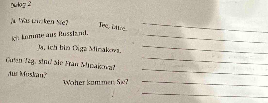 Dialog 2 
Ja. Was trinken Sie? 
Tee, bitte. 
_ 
Ich komme aus Russland._ 
Ja, ich bin Olga Minakova. 
_ 
Guten Tag, sind Sie Frau Minakova? 
_ 
Aus Moskau? 
_ 
Woher kommen Sie?_ 
_