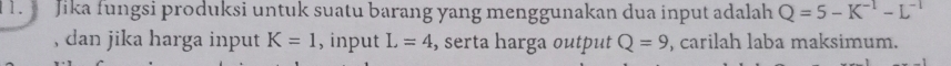 Jika fungsi produksi untuk suatu barang yang menggunakan dua input adalah Q=5-K^(-1)-L^(-1)
, dan jika harga input K=1 , input L=4 , serta harga output Q=9 , carilah laba maksimum.