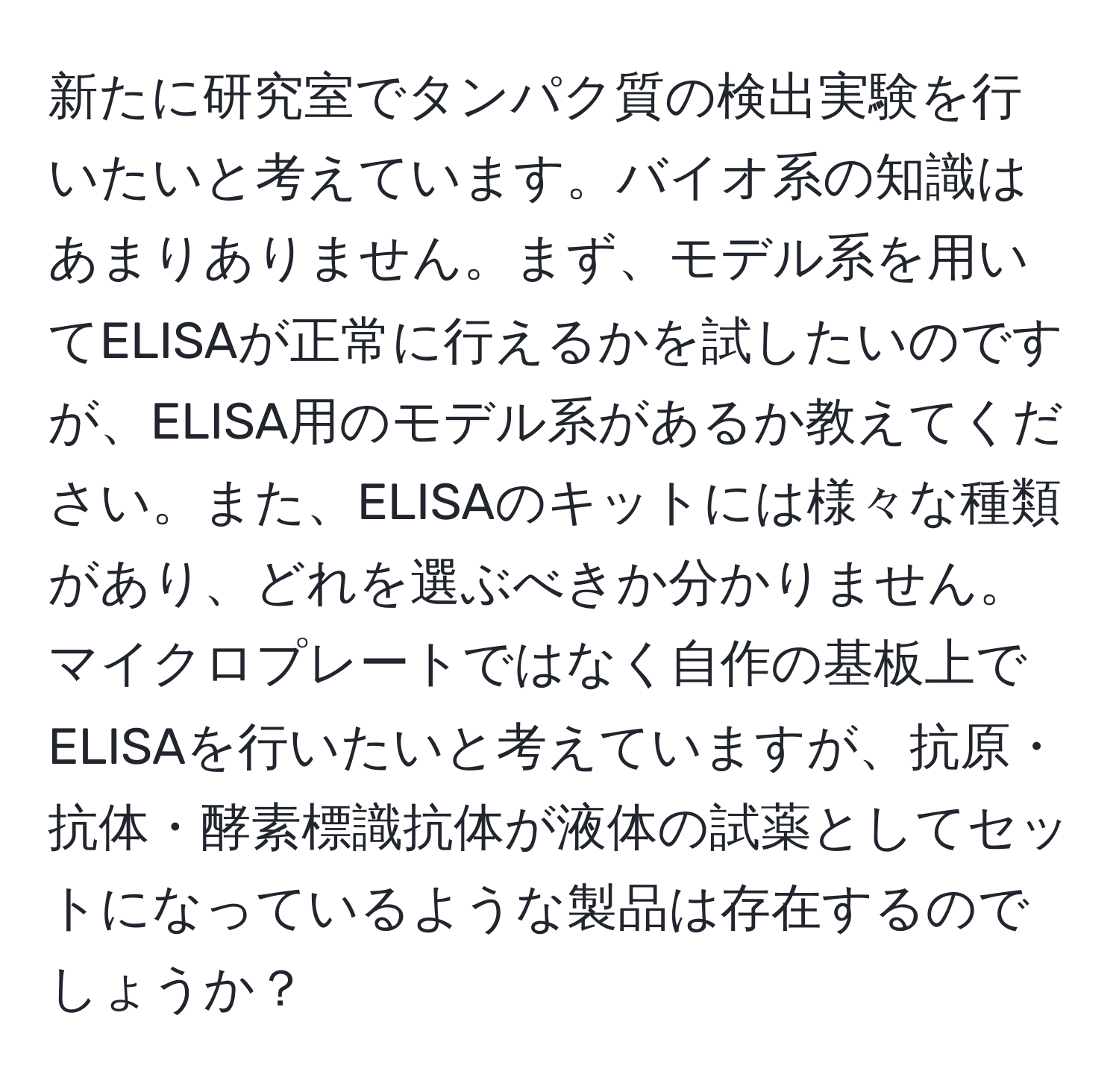 新たに研究室でタンパク質の検出実験を行いたいと考えています。バイオ系の知識はあまりありません。まず、モデル系を用いてELISAが正常に行えるかを試したいのですが、ELISA用のモデル系があるか教えてください。また、ELISAのキットには様々な種類があり、どれを選ぶべきか分かりません。マイクロプレートではなく自作の基板上でELISAを行いたいと考えていますが、抗原・抗体・酵素標識抗体が液体の試薬としてセットになっているような製品は存在するのでしょうか？