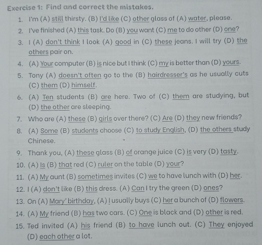 Find and correct the mistakes. 
1. I'm (A) still thirsty. (B) I'd like (C) other glass of (A) water, please. 
2. I've finished (A) this task. Do (B) you want (C) me to do other (D) one? 
3. I (A) don't think I look (A) good in (C) these jeans. I will try (D) the 
others pair on. 
4. (A) Your computer (B) is nice but I think (C) my is better than (D) yours. 
5. Tony (A) doesn’t often go to the (B) hairdresser's as he usually cuts 
(C) them (D) himself. 
6. (A) Ten students (B) are here. Two of (C) them are studying, but 
(D) the other are sleeping. 
7. Who are (A) these (B) girls over there? (C) Are (D) they new friends? 
8. (A) Some (B) students choose (C) to study English, (D) the others study 
Chinese. 
9. Thank you, (A) these glass (B) of orange juice (C) is very (D) tasty. 
10. (A) Is (B) that red (C) ruler on the table (D) your? 
11. (A) My aunt (B) sometimes invites (C) we to have lunch with (D) her. 
12. I (A) don’t like (B) this dress. (A) Can I try the green (D) ones? 
13. On (A) Mary' birthday, (A)I usually buys (C) her a bunch of (D) flowers. 
14. (A) My friend (B) has two cars. (C) One is black and (D) other is red. 
15. Ted invited (A) his friend (B) to have lunch out. (C) They enjoyed 
(D) each other a lot.