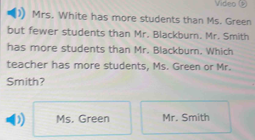 Video ②
Mrs. White has more students than Ms. Green
but fewer students than Mr. Blackburn. Mr. Smith
has more students than Mr. Blackburn. Which
teacher has more students, Ms. Green or Mr.
Smith?
Ms. Green Mr. Smith