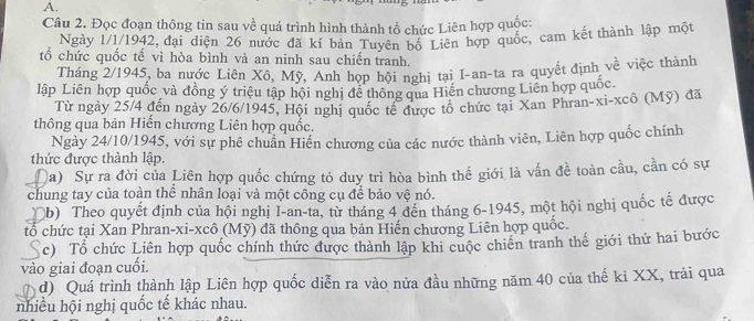 Đọc đoạn thông tin sau về quá trình hình thành tổ chức Liên hợp quốc:
Ngày 1/1/1942, đại diện 26 nước đã kí bản Tuyên bộ Liên hợp quốc, cam kết thành lập một
tổ chức quốc tế vì hòa bình và an ninh sau chiến tranh.
Tháng 2/1945, ba nước Liên Xô, Mỹ, Anh họp hội nghị tại I-an-ta ra quyết định về việc thành
lập Liên hợp quốc và đồng ý triệu tập hội nghị đề thông qua Hiến chương Liên hợp quốc
Từ ngày 25/4 đến ngày 26/6/1945, Hội nghị quốc tế được tổ chức tại Xan Phran-xi-xcô (Mỹ) đã
thông qua bản Hiến chương Liên hợp quốc.
Ngày 24/10/1945, với sự phê chuẩn Hiến chương của các nước thành viên, Liên hợp quốc chính
thức được thành lập.
D Qa) Sự ra đời của Liên hợp quốc chứng tỏ duy trì hòa bình thế giới là vấn đề toàn cầu, cần có sự
chung tay của toàn thể nhân loại và một công cụ để bảo vệ nó.
(b) Theo quyết định của hội nghị I-an-ta, từ tháng 4 đến tháng 6-1945, một hội nghị quốc tế được
tổ chức tại Xan Phran-xi-xcô (Mỹ) đã thông qua bản Hiến chương Liên hợp quốc.
c) Tổ chức Liên hợp quốc chính thức được thành lập khi cuộc chiên tranh thế giới thứ hai bước
vào giai đoạn cuối.
d) Quá trình thành lập Liên hợp quốc diễn ra vào nửa đầu những năm 40 của thế ki XX, trải qua
nhiều hội nghị quốc tế khác nhau.