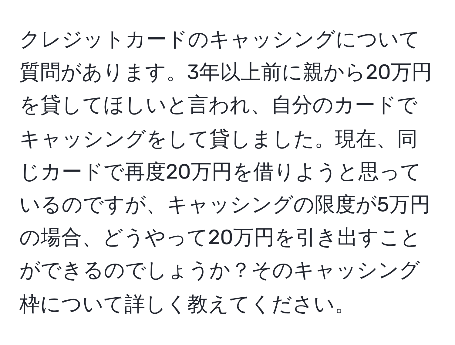 クレジットカードのキャッシングについて質問があります。3年以上前に親から20万円を貸してほしいと言われ、自分のカードでキャッシングをして貸しました。現在、同じカードで再度20万円を借りようと思っているのですが、キャッシングの限度が5万円の場合、どうやって20万円を引き出すことができるのでしょうか？そのキャッシング枠について詳しく教えてください。