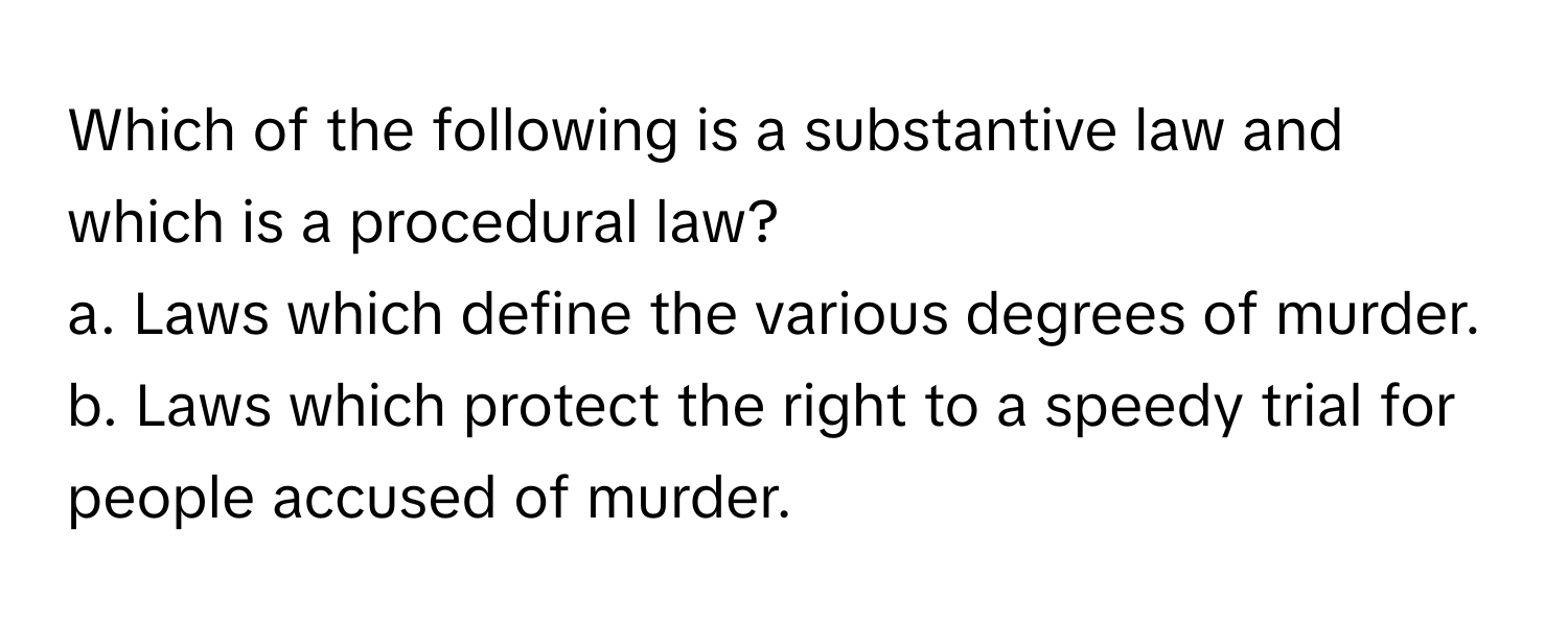 Which of the following is a substantive law and which is a procedural law?

a. Laws which define the various degrees of murder.
b. Laws which protect the right to a speedy trial for people accused of murder.