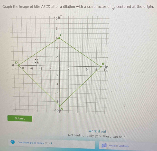 Graph the image of kite ABCD after a dilation with a scale factor of  1/3  , centered at the origin. 
Submit 
Work it out 
Not feeling ready yet? These can help: 
Coordinate plane review (92) Lesson: Dilations