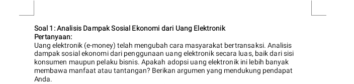 Soal 1 : Analisis Dampak Sosial Ekonomi dari Uang Elektronik 
Pertanyaan: 
Uang elektronik (e-money) telah mengubah cara masyarakat bertransaksi. Analisis 
dampak sosial ekonomi dari penggunaan uang elektronik secara luas, baik dari sisi 
konsumen maupun pelaku bisnis. Apakah adopsi uang elektronik ini lebih banyak 
membawa manfaat atau tantangan? Berikan argumen yang mendukung pendapat 
Anda.