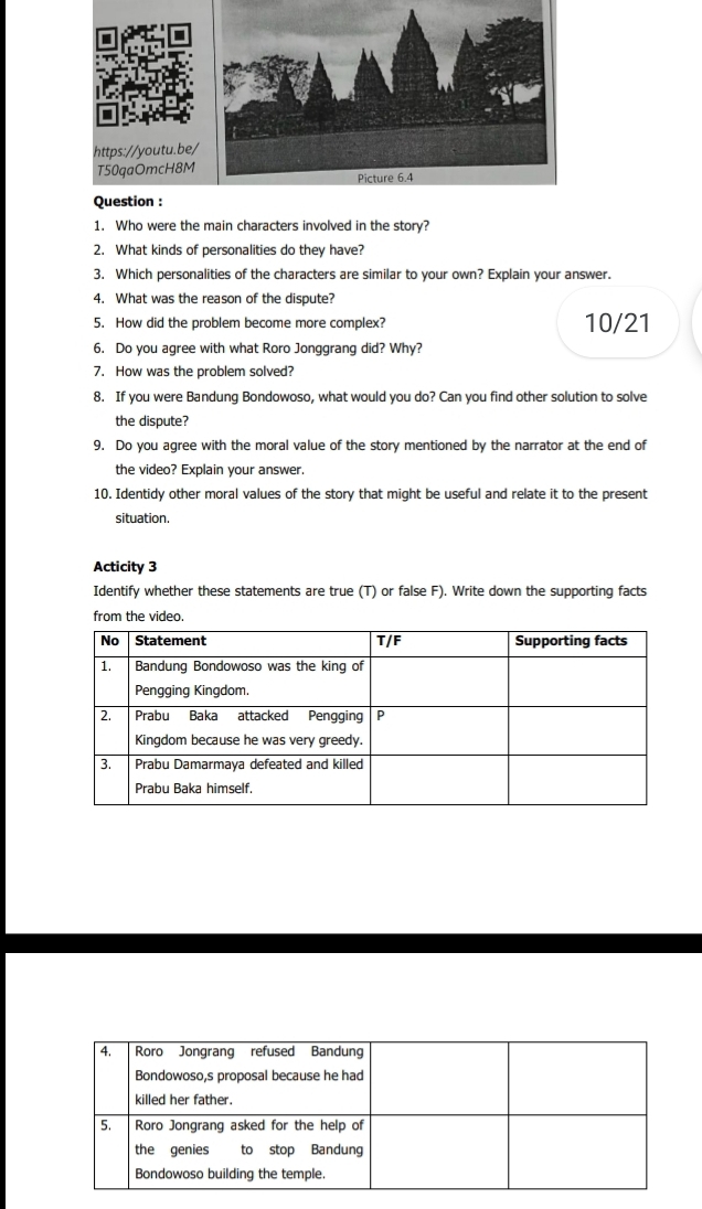Who were the main characters involved in the story? 
2. What kinds of personalities do they have? 
3. Which personalities of the characters are similar to your own? Explain your answer. 
4. What was the reason of the dispute? 
5. How did the problem become more complex? 10/21
6. Do you agree with what Roro Jonggrang did? Why? 
7. How was the problem solved? 
8. If you were Bandung Bondowoso, what would you do? Can you find other solution to solve 
the dispute? 
9. Do you agree with the moral value of the story mentioned by the narrator at the end of 
the video? Explain your answer. 
10. Identidy other moral values of the story that might be useful and relate it to the present 
situation. 
Acticity 3 
Identify whether these statements are true (T) or false F). Write down the supporting facts 
from the video.