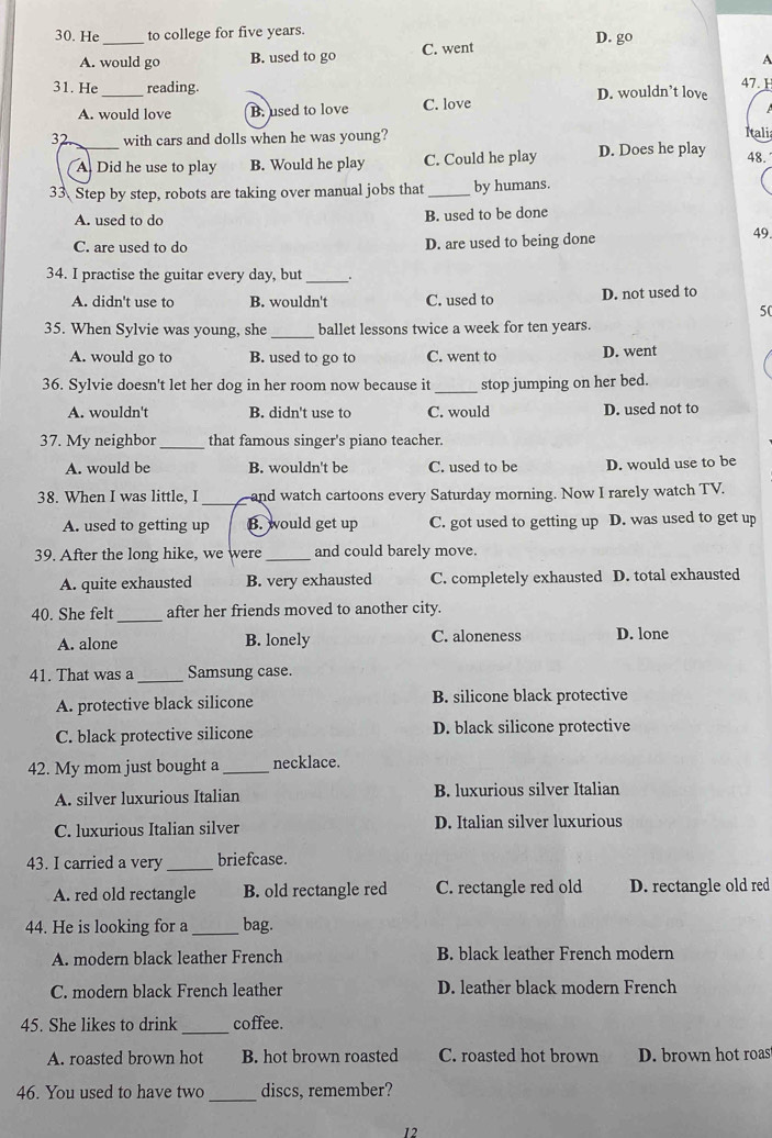 He _to college for five years. D. go
A. would go B. used to go C. went
A
31. He_ reading. D. wouldn’t love 47.1
A. would love B. used to love C. love
32 with cars and dolls when he was young? Itali
_A Did he use to play B. Would he play C. Could he play D. Does he play 48.
33 Step by step, robots are taking over manual jobs that_ by humans.
A. used to do B. used to be done
C. are used to do D. are used to being done
49
34. I practise the guitar every day, but_
A. didn't use to B. wouldn't C. used to D. not used to
50
35. When Sylvie was young, she _ballet lessons twice a week for ten years.
A. would go to B. used to go to C. went to D. went
36. Sylvie doesn't let her dog in her room now because it_ stop jumping on her bed.
A. wouldn't B. didn't use to C. would D. used not to
37. My neighbor_ that famous singer's piano teacher.
A. would be B. wouldn't be C. used to be D. would use to be
38. When I was little, I _and watch cartoons every Saturday morning. Now I rarely watch TV.
A. used to getting up B. would get up C. got used to getting up D. was used to get up
39. After the long hike, we were _and could barely move.
A. quite exhausted B. very exhausted C. completely exhausted D. total exhausted
40. She felt_ after her friends moved to another city.
A. alone B. lonely C. aloneness D. lone
41. That was a_ Samsung case.
A. protective black silicone B. silicone black protective
C. black protective silicone D. black silicone protective
42. My mom just bought a _necklace.
A. silver luxurious Italian B. luxurious silver Italian
C. luxurious Italian silver D. Italian silver luxurious
43. I carried a very_ briefcase.
A. red old rectangle B. old rectangle red C. rectangle red old D. rectangle old red
44. He is looking for a _bag.
A. modern black leather French B. black leather French modern
C. modern black French leather D. leather black modern French
45. She likes to drink _coffee.
A. roasted brown hot B. hot brown roasted C. roasted hot brown D. brown hot roas
_
46. You used to have two discs, remember?
12