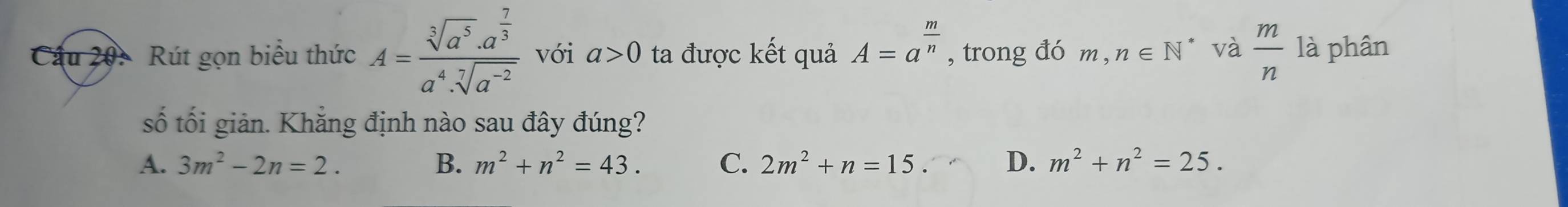 Cầu 20: Rút gọn biểu thức A=frac sqrt[3](a^5)· a^(frac 7)3a^4· sqrt[7](a^(-2)) với a>0 ta được kết quả A=a^(frac m)n , trong đó m, ,n∈ N * và  m/n  là phân
số tối giản. Khẳng định nào sau đây đúng?
A. 3m^2-2n=2. B. m^2+n^2=43. C. 2m^2+n=15. D. m^2+n^2=25.