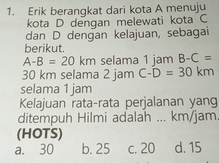 Erik berangkat dari kota A menuju
kota D dengan melewati kota C
dan D dengan kelajuan, sebagai
berikut.
A-B=20 km selama 1 jam B-C=
30 km selama 2 jam C-D=30km
selama 1 jam
Kelajuan rata-rata perjalanan yang
ditempuh Hilmi adalah ... km/jam.
(HOTS)
a. 30 b. 25 c. 20 d. 15