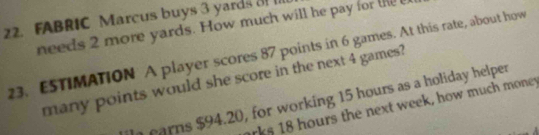 FABRIC Marcus buys 3 yards 3! I1
needs 2 more yards. How much will he pay for the 
23. E5TIMATION A player scores 87 points in 6 games. At this rate, about how
many points would she score in the next 4 games?
carns $94.20, for working 15 hours as a holiday helper
rks 18 hours the next week, how much money