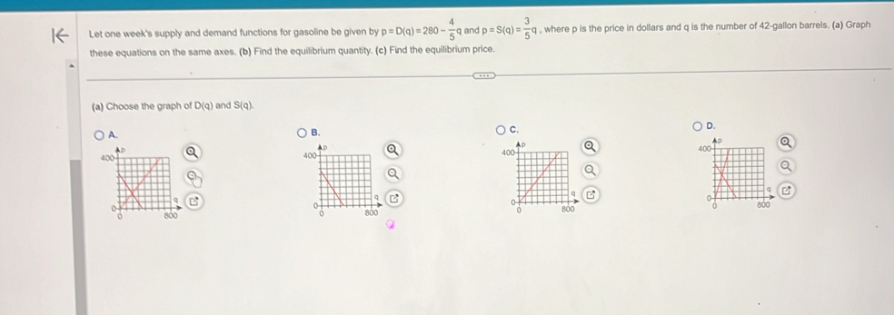 Let one week's supply and demand functions for gasoline be given by p=D(q)=280- 4/5 q and p=S(q)= 3/5 q , where p is the price in dollars and q is the number of 42-gallon barrels. (a) Graph
these equations on the same axes. (b) Find the equilibrium quantity. (c) Find the equilibrium price.
(a) Choose the graph of D(q) and S(q).
A.
B.
C.
D.
400
0
800