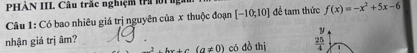 HẢN III. Câu trắc nghiệm tra lộinga 
Câu 1: Có bao nhiêu giá trị nguyên của x thuộc đoạn [-10;10] để tam thức f(x)=-x^2+5x-6
y
nhận giá trị âm?
x^2+bx+c(a!= 0) có đồ thị  25/4 