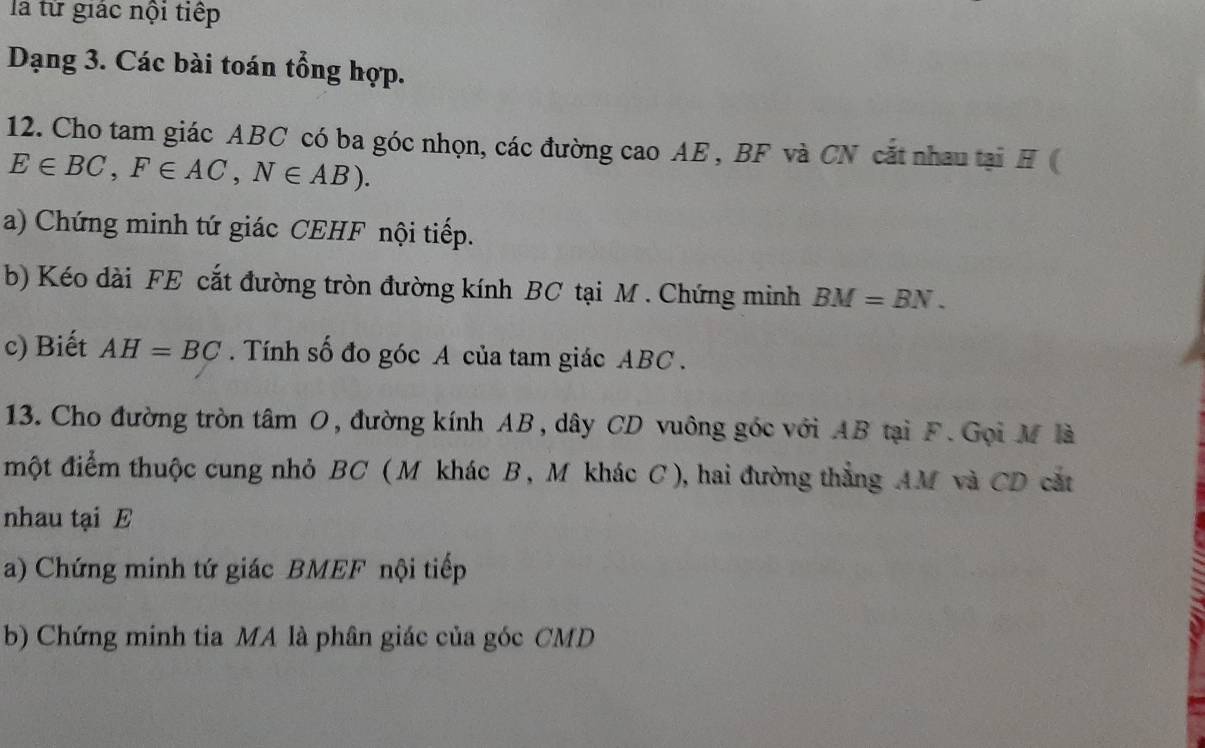 là từ giác nội tiếp 
Dạng 3. Các bài toán tổng hợp. 
12. Cho tam giác ABC có ba góc nhọn, các đường cao AE , BF và CN cắt nhau tại H (
E∈ BC, F∈ AC, N∈ AB). 
a) Chứng minh tứ giác CEHF nội tiếp. 
b) Kéo dài FE cắt đường tròn đường kính BC tại M. Chứng minh BM=BN. 
c) Biết AH=BC. Tính số đo góc A của tam giác ABC. 
13. Cho đường tròn tâm O, đường kính AB, dây CD vuông góc với AB tại F. Gọi M là 
một điểm thuộc cung nhỏ BC ( M khác B, M khác C), hai đường thẳng AM và CD cắt 
nhau tại E
a) Chứng minh tứ giác BMEF nội tiếp 
b) Chứng minh tia MA là phân giác của góc CMD