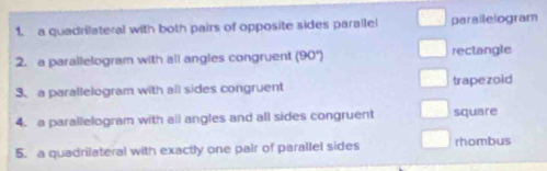 a quadrilateral with both pairs of opposite sides paralle parailelogram
2. a parallelogram with all angles congruent (90°) rectangle
3、a parallelogram with all sides congruent trapezoid
4. a parallelogram with all angles and all sides congruent square
5. a quadrilateral with exactly one pair of parallel sides rhombus