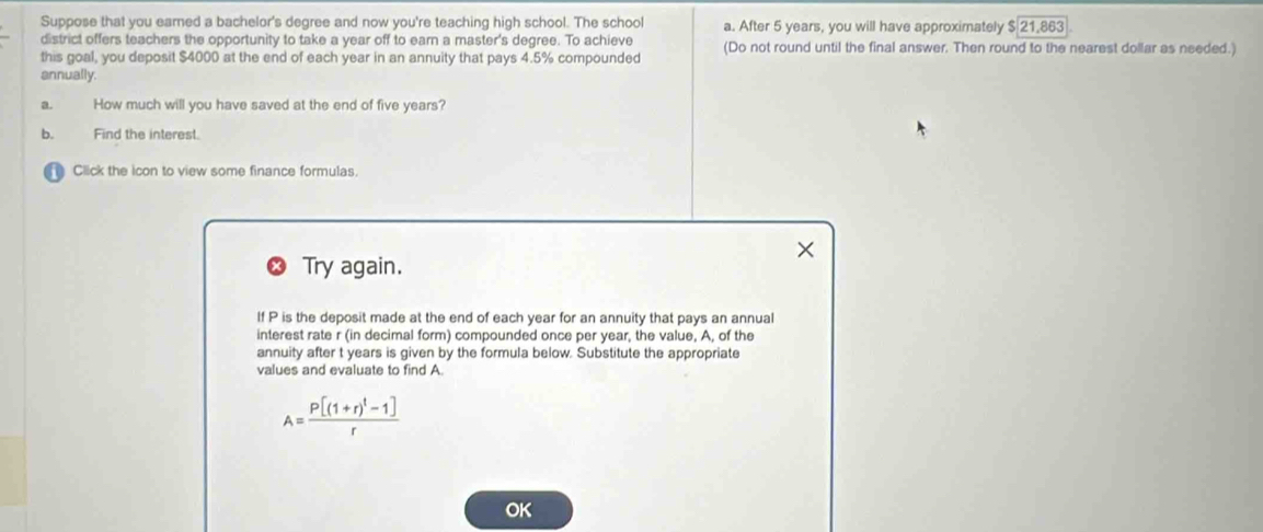 Suppose that you earned a bachelor's degree and now you're teaching high school. The school a. After 5 years, you will have approximately $21,863
district offers teachers the opportunity to take a year off to earn a master's degree. To achieve 
this goal, you deposit $4000 at the end of each year in an annuity that pays 4.5% compounded (Do not round until the final answer. Then round to the nearest dollar as needed.) 
annually. 
a. How much will you have saved at the end of five years? 
b. Find the interest. 
Click the icon to view some finance formulas. 
Try again. 
If P is the deposit made at the end of each year for an annuity that pays an annual 
interest rate r (in decimal form) compounded once per year, the value, A, of the 
annuity after t years is given by the formula below. Substitute the appropriate 
values and evaluate to find A.
A=frac P[(1+r)^t-1]r
OK