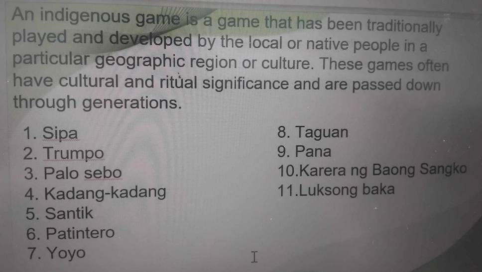 An indigenous game is a game that has been traditionally 
played and developed by the local or native people in a 
particular geographic region or culture. These games often 
have cultural and ritual significance and are passed down 
through generations. 
1. Sipa 8. Taguan 
2. Trumpo 9. Pana 
3. Palo sebo 10.Karera ng Baong Sangko 
4. Kadang-kadang 11.Luksong baka 
5. Santik 
6. Patintero 
7. Yoyo