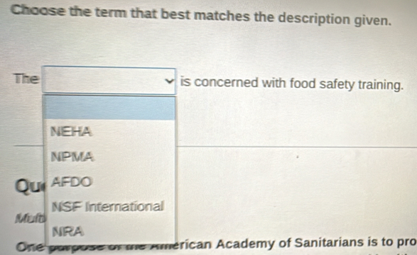 Choose the term that best matches the description given.
The □ , ^circ  is concerned with food safety training.
NEHA
NPMA
Qui AFDO
NSF International
Mult
NRA
One porpose of te Américan Academy of Sanitarians is to pro