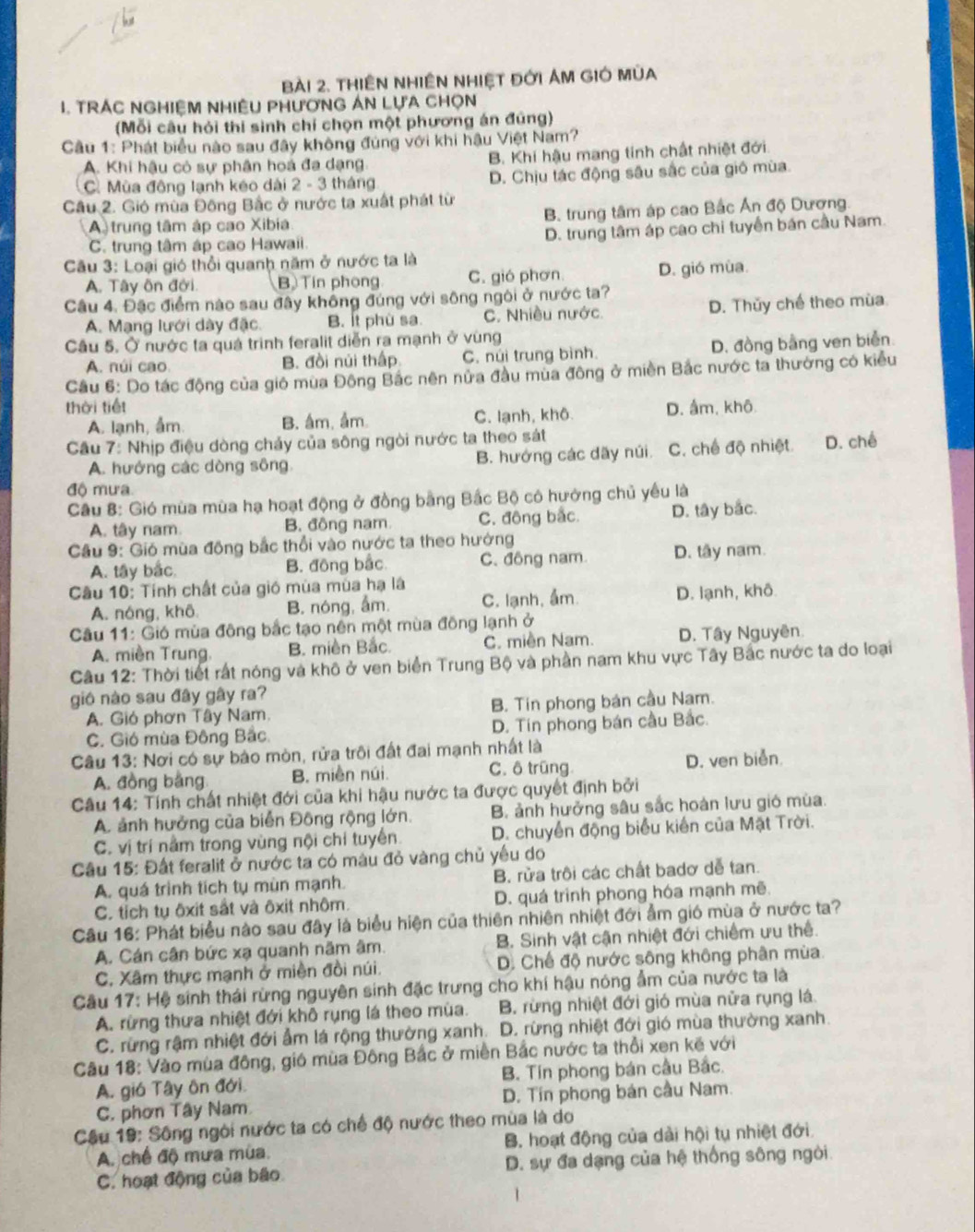 tHiêN NhiÊN NhIệT đới AM GIÓ mùa
I. TrÁC NGHiệM NHiÊU PHươnG An LựA Chọn
(Mỗi câu hỏi thi sinh chí chọn một phương án đúng)
Cầu 1: Phát biểu nào sau đây không đúng với khi hậu Việt Nam?
A. Khi hậu có sự phân hoá đa dạng B. Khí hậu mang tính chất nhiệt đới.
C Mùa động lạnh kéo dài 2 - 3 tháng D. Chịu tác động sâu sắc của gió mùa.
Câu 2. Gió mùa Đông Bắc ở nước ta xuất phát từ
A trung tâm áp cao Xibia B. trung tâm áp cao Bắc Ấn độ Dương.
C. trung tâm áp cao Hawaii. D. trung tâm áp cao chi tuyển bán cầu Nam.
Câu 3: Loại gió thổi quanh năm ở nước ta là
A. Tây ôn đới. B Tin phong C. gió phơn. D. gió mùa.
Câu 4. Đặc điểm nào sau đây không đúng với sông ngôi ở nước ta?
A. Mạng lưới dày đặc. B. Ít phù sa. C. Nhiều nước. D. Thǔy chế theo mùa
Câu 5. Ở nước ta quá trình feralit diễn ra mạnh ở vùng
A. núi cao B. đồi núi thấp C. núi trung bình. D. đồng bằng ven biển.
Câu 6: Do tác động của giô mua Đông Bắc nên nửa đầu mua đông ở miền Bắc nước ta thường có kiểu
thời tiết D. âm, khô
A. lạnh, ẩm B. âm, ầm. C. lạnh, khô.
Câu 7: Nhịp điệu dòng chảy của sông ngòi nước ta theo sát
A. hướng các dòng sông. B. hướng các dãy núi. C. chế độ nhiệt D. chế
độ mưa
Câu 8: Gió mùa mùa hạ hoạt động ở đồng bằng Bắc Bộ có hưởng chủ yếu là
A. tây nam. B. đông nam C. động bắc. D. tây bắc.
Câu 9: Gió mùa động bắc thổi vào nước ta theo hưởng
A. tây bắc B. động bắc C. đông nam D. tây nam.
Câu 10: Tính chất của gió mùa mùa hạ là
A. nóng, khô. B. nóng, ẩm. C. lạnh, ẩm. D. lạnh, khô.
Câu 11: Gió mùa đông bắc tạo nên một mùa đông lạnh ở
A. miền Trung. B. miền Bắc. C. miền Nam. D. Tây Nguyên.
Câu 12: Thời tiết rất nóng và khô ở ven biển Trung Bộ và phần nam khu vực Tây Bắc nước ta do loại
gió nào sau đây gây ra?
A. Gió phơn Tây Nam. B. Tin phong bán cầu Nam.
C. Gió mùa Đông Bắc D. Tín phong bán cầu Bắc.
Câu 13: Nơi có sự bảo mòn, rửa trôi đất đai mạnh nhất là
A. đồng bằng B. miền núi. C. ô trũng D. ven biển.
Câu 14: Tính chất nhiệt đới của khi hậu nước ta được quyết định bởi
A. ảnh hưởng của biển Đông rộng lớn. B. ảnh hưởng sâu sắc hoàn lưu gió mùa.
C. vị trí nằm trong vùng nội chi tuyển. D. chuyển động biểu kiến của Mặt Trời.
Câu 15: Đất feralit ở nước ta có màu đỏ vàng chủ yếu do
A. quá trình tích tụ mùn mạnh. B. rửa trôi các chất badơ dễ tan.
C. tỉch tụ ôxit sắt và ôxit nhôm. D. quá trình phong hóa mạnh mẽ.
Câu 16: Phát biểu nào sau đây là biểu hiện của thiên nhiên nhiệt đới ẩm gió mùa ở nước ta?
A. Cán cân bức xạ quanh năm âm. B. Sinh vật cận nhiệt đới chiếm ưu thể.
C. Xâm thực mạnh ở miền đồi núi. D. Chế độ nước sông không phân mùa
Cầu 17: Hệ sinh thái rừng nguyên sinh đặc trưng cho khí hậu nóng ẩm của nước ta là
A. rừng thưa nhiệt đới khô rụng lá theo mùa.  B. rừng nhiệt đới gió mùa nửa rụng lá.
C. rừng rậm nhiệt đới ẩm lá rộng thường xanh.  D. rừng nhiệt đới gió mùa thường xanh.
Câu 18: Vào mùa đông, gió mùa Đông Bắc ở miền Bắc nước ta thổi xen kế với
A. gió Tây ôn đới. B. Tín phong bán cầu Bắc.
C. phơn Tây Nam D. Tín phong bán cầu Nam.
Câu 19: Sông ngôi nước ta có chế độ nước theo mùa là do
A. chế độ mưa mùa. B. hoạt động của dài hội tụ nhiệt đới
C. hoạt động của bão D. sự đa dạng của hệ thống sông ngòi.
1