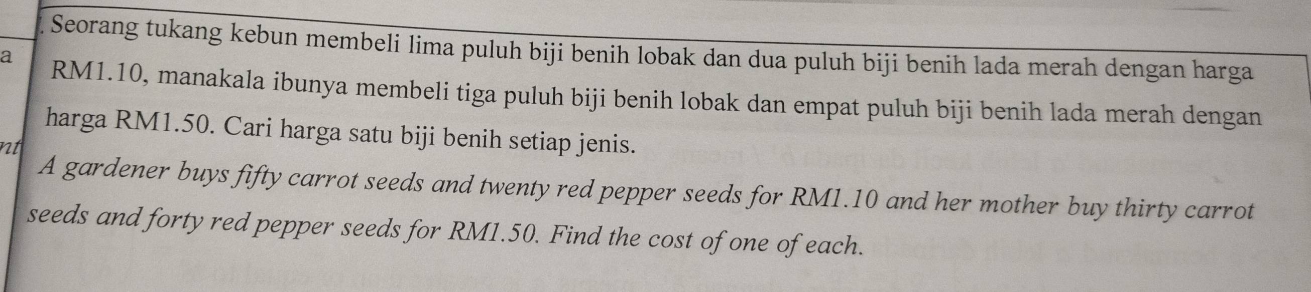 Seorang tukang kebun membeli lima puluh biji benih lobak dan dua puluh biji benih lada merah dengan harga 
a RM1.10, manakala ibunya membeli tiga puluh biji benih lobak dan empat puluh biji benih lada merah dengan 
harga RM1.50. Cari harga satu biji benih setiap jenis. 
nt 
A gardener buys fifty carrot seeds and twenty red pepper seeds for RM1.10 and her mother buy thirty carrot 
seeds and forty red pepper seeds for RM1.50. Find the cost of one of each.