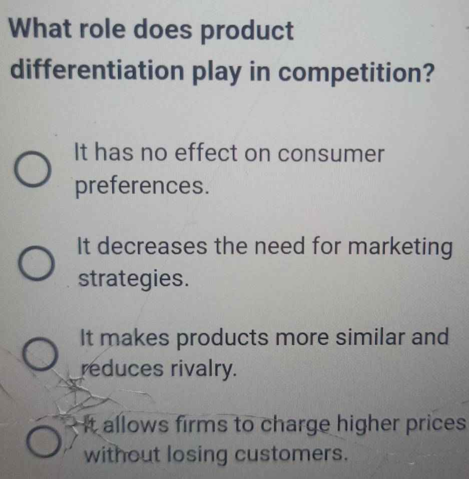 What role does product
differentiation play in competition?
It has no effect on consumer
preferences.
It decreases the need for marketing
strategies.
It makes products more similar and
reduces rivalry.
It allows firms to charge higher prices 
without losing customers.