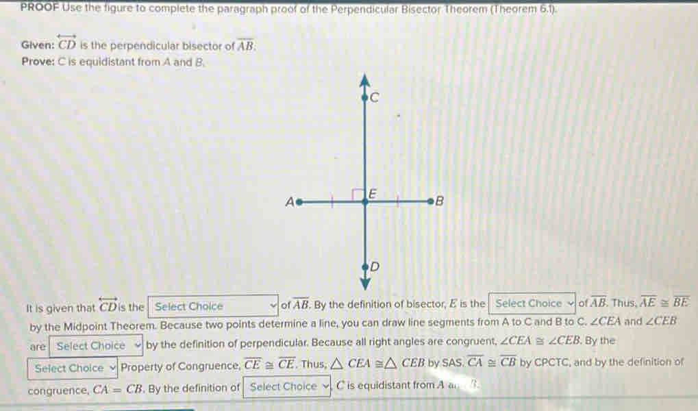 PROOF Use the figure to complete the paragraph proof of the Perpendicular Bisector Theorem (Theorem 6.1). 
Given: overleftrightarrow CD is the perpendicular bisector of overline AB. 
Prove: C is equidistant from A and B. 
It is given that overleftrightarrow CD is the Select Choice of overline AB. . By the definition of bisector, E is the Select Choice of overline AB Thus, overline AE≌ overline BE
by the Midpoint Theorem. Because two points determine a line, you can draw line segments from A to C and B to C. ∠ CEA and ∠ CEB
are Select Choice by the definition of perpendicular. Because all right angles are congruent, ∠ CEA≌ ∠ CEB. By the 
Select Choice Property of Congruence, overline CE≌ overline CE. Thus, △ CEA≌ △ CEB by SAS, overline CA≌ overline CB by CPCTC, and by the definition of 
congruence, CA=CB. By the definition of Select Choice C is equidistant from A a.