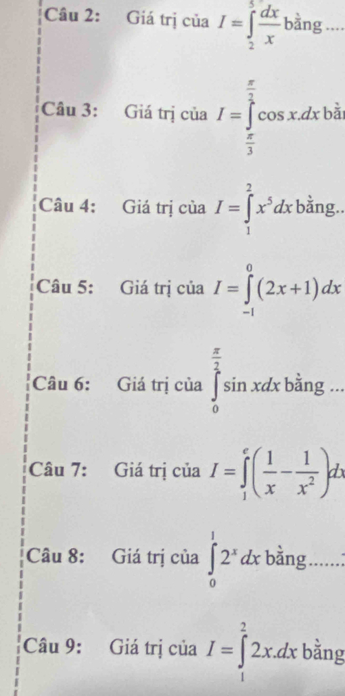 Giá trị của I=∈tlimits _2^(5frac dx)xbang _ .. 
Câu 3: Giá trị của I=∈tlimits _ π /3 ^ π /3 cos xdxbi
Câu 4: Giá trị của I=∈tlimits _1^(2x^5)dxbdot ang. 
Câu 5: Giá trị ciaI=∈tlimits _(-1)^0(2x+1)dx
Câu 6: Giá trị của ∈tlimits _0^((frac π)2)sin xdxbsin g... x_
Câu 7: Giá trị của I=∈tlimits _1^(e(frac 1)x- 1/x^2 )dx
Câu 8: Giá trị của ∈tlimits _0^(12^x)dx bằng ......: 
Câu 9: Giá trị của I=∈tlimits _1^22x.dx bằng