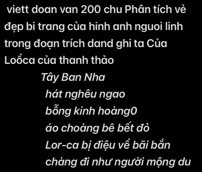 viett doan van 200 chu Phân tích vẻ 
đẹp bi trang của hinh anh nguoi linh 
trong đoạn trích dand ghi ta Của 
Loổca của thanh thảo 
Tây Ban Nha 
hát nghêu ngao 
bỗng kinh hoàng0 
áo choàng bê bết đỏ 
Lor-ca bị điệu về bãi bắn 
chàng đi như người mộng du