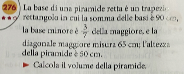 276 ) La base di una piramide retta è un trapezi 
rettangolo in cui la somma delle basi è 90 cm, 
la base minore è  3/7  della maggiore, e la 
diagonale maggiore misura 65 cm; l’altezza 
della piramide è 50 cm. 
Calcola il volume della piramide.