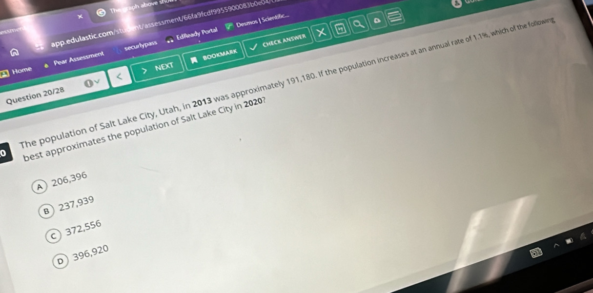 The graph above sh
app.edulastic.com/student/assessment/66fa9fcdf9955900083b0e04/
a
EdReady Portal Desmos | Scientific...
BOOKMARK CHECK ANSWER
Home Pear Assessment securlypass
The population of Salt Lake City, Utah, in 2013 was approximately 191,180. If the population increases at an annual rate of 1.1%, which of the followin
Question 20/28 NEXT
best approximates the population of Salt Lake City in 2020?
A 206,396
B  237,939
c) 372,556
D 396,920