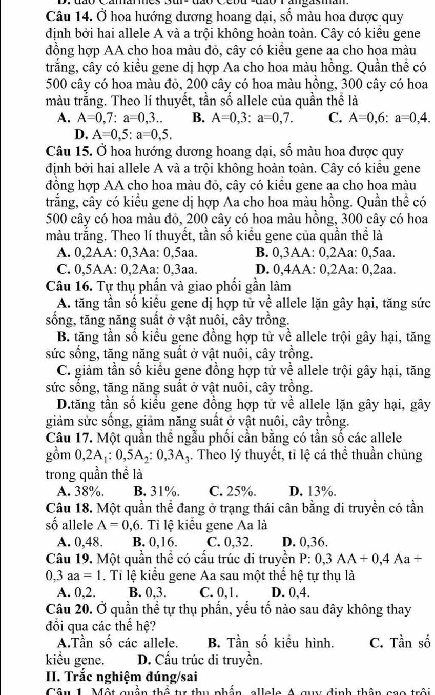 dão Ccbu suão r angasman
Câu 14. Ở hoa hướng dương hoang dại, số màu hoa được quy
định bởi hai allele A và a trội không hoàn toàn. Cây có kiểu gene
đồng hợp AA cho hoa màu đỏ, cây có kiểu gene aa cho hoa màu
trắng, cây có kiểu gene dị hợp Aa cho hoa màu hồng. Quần thể có
500 cây có hoa màu đỏ, 200 cây có hoa màu hồng, 300 cây có hoa
màu trắng. Theo lí thuyết, tần số allele của quần thể là
A. A=0,7:a=0,3.. B. A=0,3:a=0,7. C. A=0,6:a=0,4.
D. A=0,5:a=0,5.
Câu 15. Ở hoa hướng dương hoang dại, số màu hoa được quy
định bởi hai allele A và a trội không hoàn toàn. Cây có kiều gene
đồng hợp AA cho hoa màu đỏ, cây có kiểu gene aa cho hoa màu
trắng, cây có kiểu gene dị hợp Aa cho hoa màu hồng. Quần thể có
500 cây có hoa màu đỏ, 200 cây có hoa màu hồng, 300 cây có hoa
màu trắng. Theo lí thuyết, tần số kiểu gene của quần thể là
A. 0,2AA: 0,3Aa: 0,5aa. B. 0,3AA: 0,2Aa: 0,5aa.
C. 0,5AA: 0,2Aa: 0,3aa. D. 0,4AA: 0,2Aa: 0,2aa.
Câu 16. Tự thụ phần và giao phối gần làm
A. tăng tần số kiểu gene dị hợp tử về allele lặn gây hại, tăng sức
sống, tăng năng suất ở vật nuôi, cây trồng.
B. tăng tần số kiểu gene đồng hợp tử về allele trội gây hại, tăng
sức sống, tăng năng suất ở vật nuôi, cây trồng.
C. giảm tần số kiểu gene đồng hợp tử về allele trội gây hại, tăng
sức sống, tăng năng suất ở vật nuôi, cây trồng.
D.tăng tần số kiểu gene đồng hợp tử về allele lặn gây hại, gây
giảm sửc sống, giảm năng suất ở vật nuôi, cây trồng.
Câu 17. Một quần thể ngẫu phối cần bằng có tần số các allele
gồm 0,2A_1:0,5A_2:0,3A_3. Theo lý thuyết, tỉ lệ cá thể thuần chủng
trong quần thể là
A. 38%. B. 31%. C. 25%. D. 13%.
Câu 18. Một quần thể đang ở trạng thái cân bằng di truyền có tần
số allele A=0,6. Ti lệ kiểu gene Aa là
A. 0,48. B. 0,16. C. 0,32. D. 0,36.
Câu 19. Một quần thể có cấu trúc di truyền P:0,3AA+0,4Aa+
0,3aa=1. Tỉ lệ kiểu gene Aa sau một thể hệ tự thụ là
A. 0,2. B. 0,3. C. 0,1. D. 0,4.
Câu 20. Ở quần thể tự thụ phần, yếu tố nào sau đây không thay
đổi qua các thế hệ?
A.Tần số các allele. B. Tần số kiểu hình. C. Tần số
kiểu gene. D. Cấu trúc di truyền.
II. Trắc nghiệm đúng/sai
Câu 1 Một quần thể tr thu nhấn  allele A quy định thân cao trội