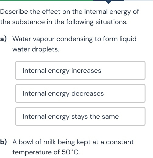 Describe the effect on the internal energy of
the substance in the following situations.
a Water vapour condensing to form liquid
water droplets.
Internal energy increases
Internal energy decreases
Internal energy stays the same
b) A bowl of milk being kept at a constant
temperature of 50°C.