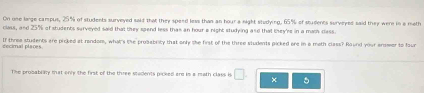 On one large campus, 25% of students surveyed said that they spend less than an hour a night studying, 65% of students surveyed said they were in a math 
class, and 25% of students surveyed said that they spend less than an hour a night studying and that they're in a math class. 
If three students are picked at random, what's the probability that only the first of the three students picked are in a math class? Round your answer to four 
decimal places 
The probability that only the first of the three students picked are in a math class is □ . × a