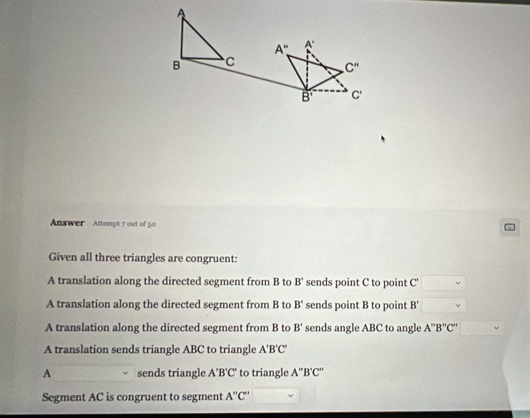 Answer Attempt 7 out of 50
Given all three triangles are congruent:
A translation along the directed segment from B to B' sends point C to point C'
A translation along the directed segment from B to B' sends point B to point B'
A translation along the directed segment from B to B' sends angle ABC to angle A''B''C'
A translation sends triangle ABC to triangle A'B'C'
A sends triangle A'B'C' to triangle A''B'C''
Segment AC is congruent to segment A''C''