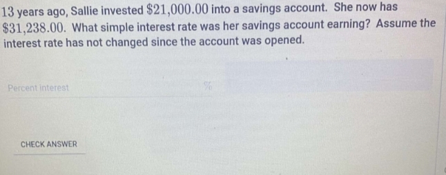 13 years ago, Sallie invested $21,000.00 into a savings account. She now has
$31,238.00. What simple interest rate was her savings account earning? Assume the 
interest rate has not changed since the account was opened. 
Percent interest 
CHECK ANSWER